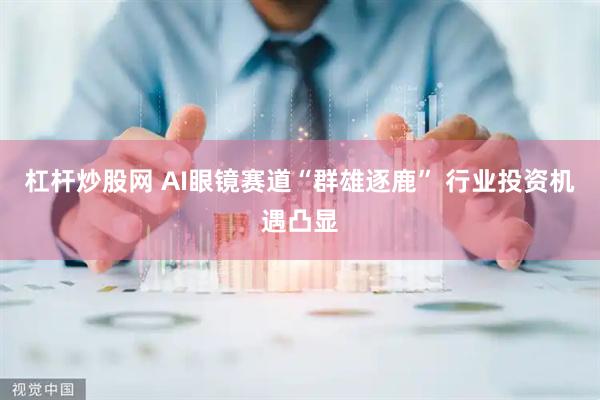 杠杆炒股网 AI眼镜赛道“群雄逐鹿” 行业投资机遇凸显