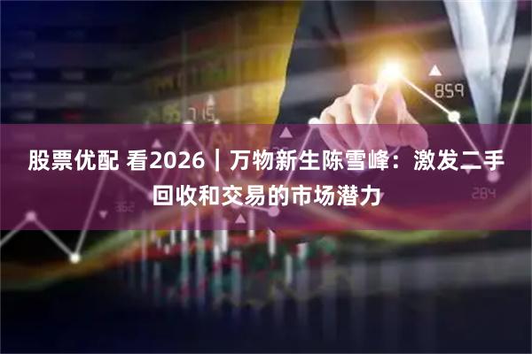 股票优配 看2026｜万物新生陈雪峰：激发二手回收和交易的市场潜力