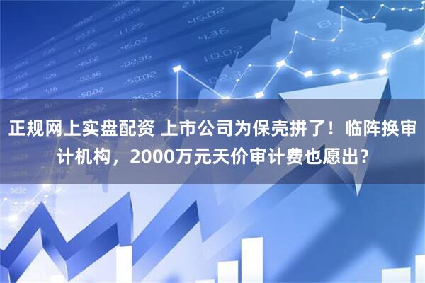 正规网上实盘配资 上市公司为保壳拼了！临阵换审计机构，2000万元天价审计费也愿出？