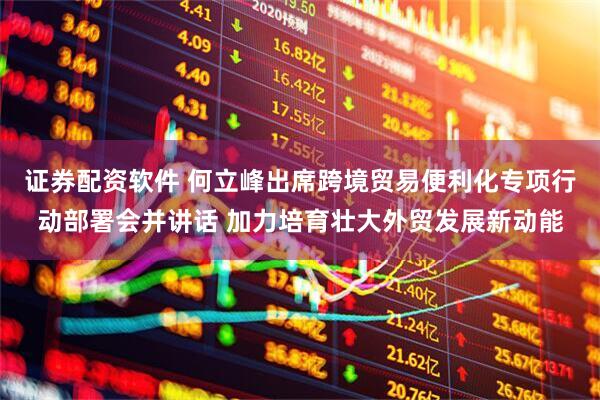 证券配资软件 何立峰出席跨境贸易便利化专项行动部署会并讲话 加力培育壮大外贸发展新动能