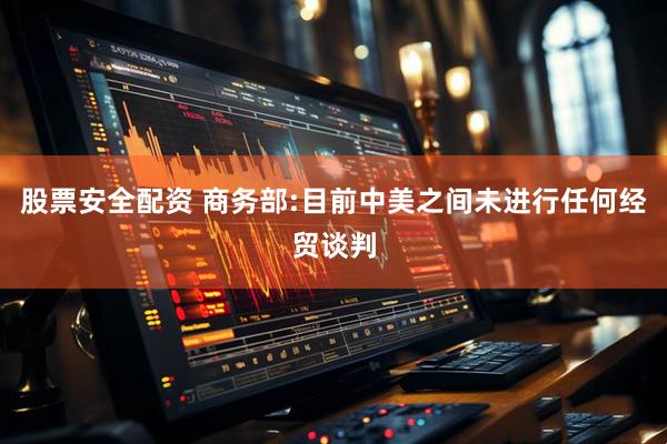 股票安全配资 商务部:目前中美之间未进行任何经贸谈判