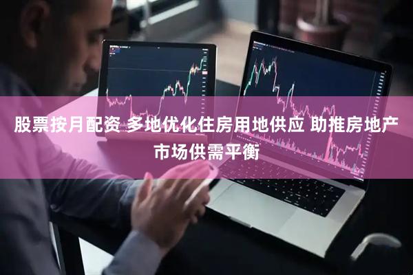 股票按月配资 多地优化住房用地供应 助推房地产市场供需平衡
