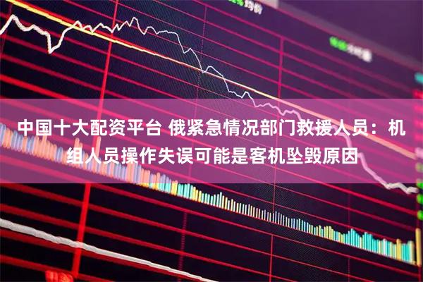 中国十大配资平台 俄紧急情况部门救援人员：机组人员操作失误可能是客机坠毁原因