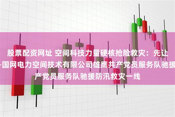 股票配资网址 空间科技力量硬核抢险救灾：先让村民用上电——国网电力空间技术有限公司雄鹰共产党员服务队驰援防汛救灾一线