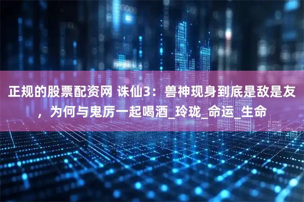 正规的股票配资网 诛仙3：兽神现身到底是敌是友，为何与鬼厉一起喝酒_玲珑_命运_生命