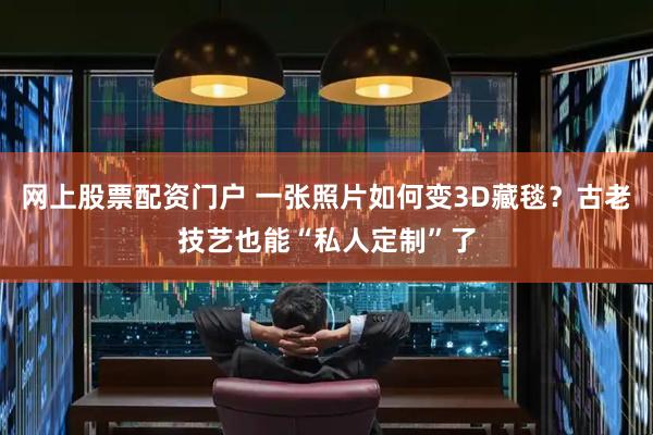 网上股票配资门户 一张照片如何变3D藏毯？古老技艺也能“私人定制”了
