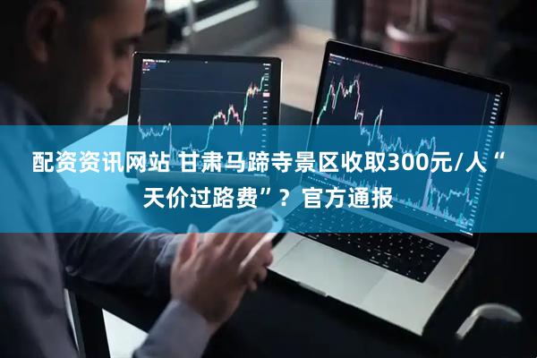 配资资讯网站 甘肃马蹄寺景区收取300元/人“天价过路费”？官方通报