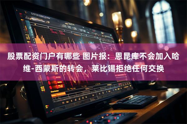 股票配资门户有哪些 图片报：恩昆库不会加入哈维-西蒙斯的转会，莱比锡拒绝任何交换