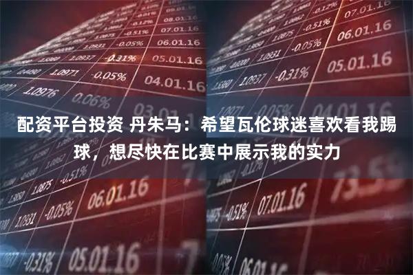 配资平台投资 丹朱马：希望瓦伦球迷喜欢看我踢球，想尽快在比赛中展示我的实力