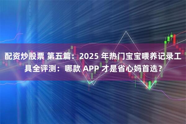 配资炒股票 第五篇:2025 年热门宝宝喂养记录工具全评测:哪款 APP 才是省心妈首选?