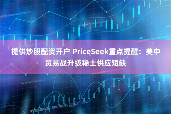 提供炒股配资开户 PriceSeek重点提醒：美中贸易战升级稀土供应短缺