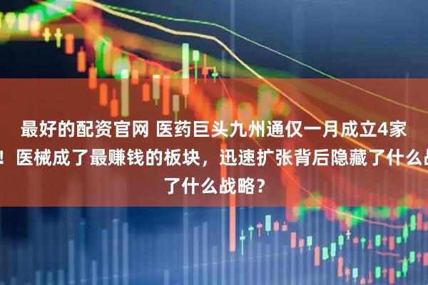 最好的配资官网 医药巨头九州通仅一月成立4家公司！医械成了最赚钱的板块，迅速扩张背后隐藏了什么战略？