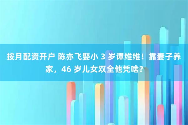 按月配资开户 陈亦飞娶小 3 岁谭维维！靠妻子养家，46 岁儿女双全他凭啥？