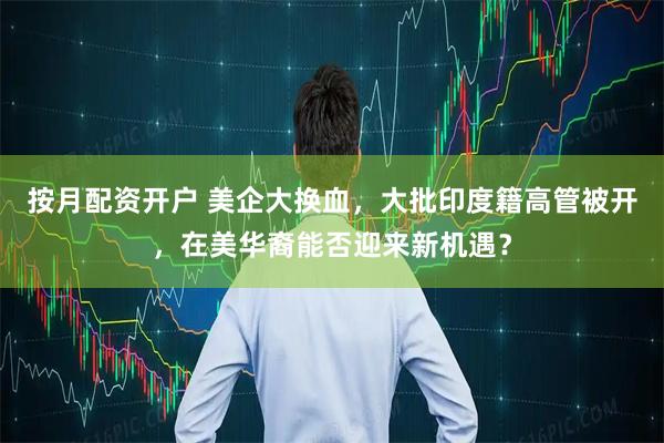 按月配资开户 美企大换血，大批印度籍高管被开，在美华裔能否迎来新机遇？