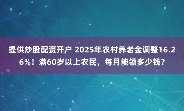 提供炒股配资开户 2025年农村养老金调整16.26%！满60岁以上农民，每月能领多少钱？