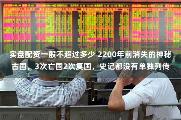 实盘配资一般不超过多少 2200年前消失的神秘古国，3次亡国2次复国，史记都没有单独列传