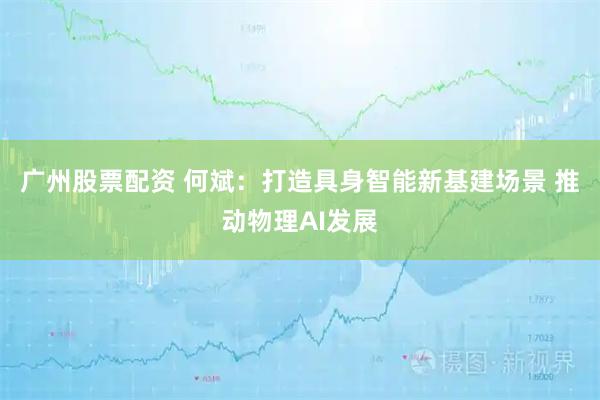 广州股票配资 何斌：打造具身智能新基建场景 推动物理AI发展