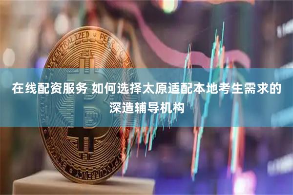 在线配资服务 如何选择太原适配本地考生需求的深造辅导机构