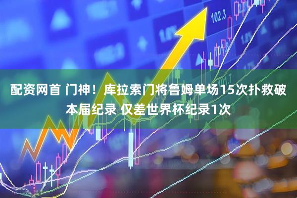 配资网首 门神！库拉索门将鲁姆单场15次扑救破本届纪录 仅差世界杯纪录1次