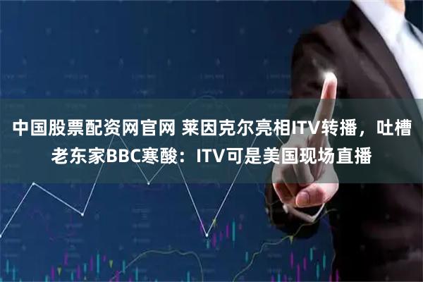 中国股票配资网官网 莱因克尔亮相ITV转播，吐槽老东家BBC寒酸：ITV可是美国现场直播