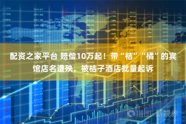 配资之家平台 赔偿10万起！带“桔”“橘”的宾馆店名遭殃，被桔子酒店批量起诉