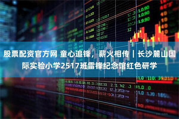 股票配资官方网 童心追锋，薪火相传｜长沙麓山国际实验小学2517班雷锋纪念馆红色研学