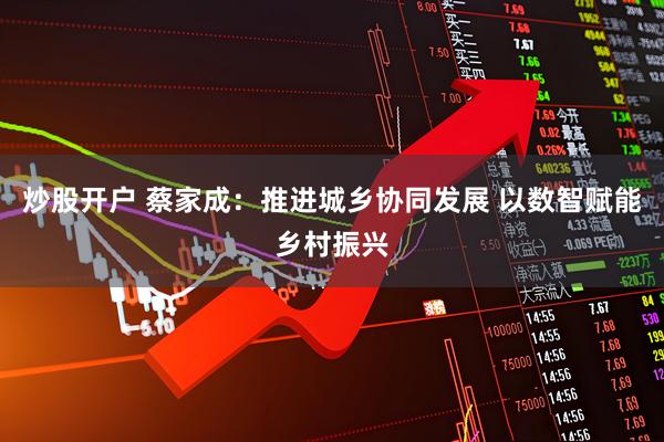 炒股开户 蔡家成：推进城乡协同发展 以数智赋能乡村振兴