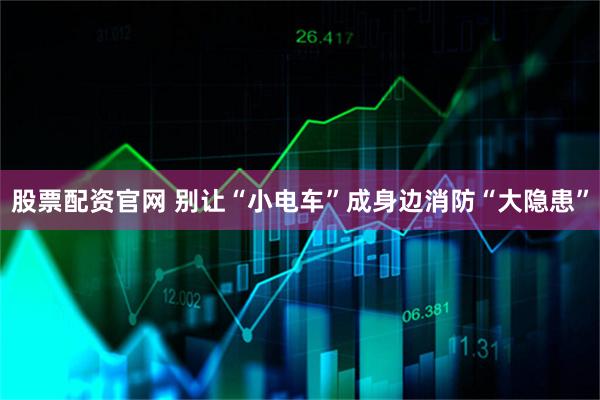 股票配资官网 别让“小电车”成身边消防“大隐患”