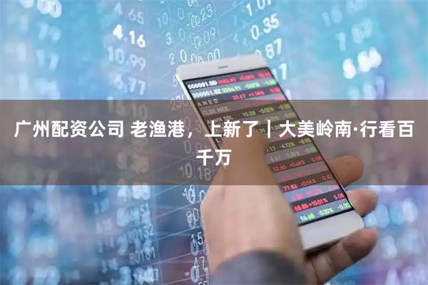 广州配资公司 老渔港,上新了|大美岭南·行看百千万
