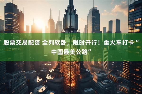 股票交易配资 全列软卧，限时开行！坐火车打卡“中国最美公路”