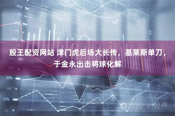 股王配资网站 津门虎后场大长传，基莱斯单刀，于金永出击将球化解