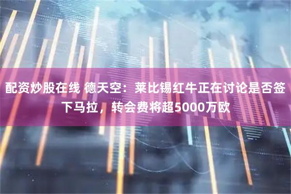 配资炒股在线 德天空：莱比锡红牛正在讨论是否签下马拉，转会费将超5000万欧